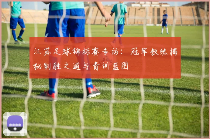 江苏足球锦标赛专访：冠军教练揭秘制胜之道与青训蓝图