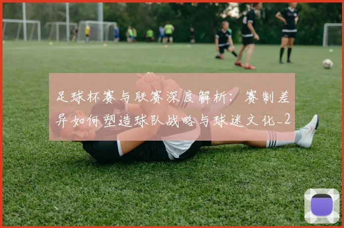 足球杯赛与联赛深度解析:赛制差异如何塑造球队战略与球迷文化_20260614134235