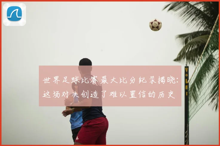 世界足球比赛最大比分纪录揭晓：这场对决创造了难以置信的历史
