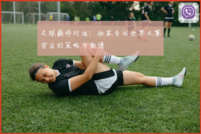 足球巅峰对话：独家专访世界大赛背后的策略与激情