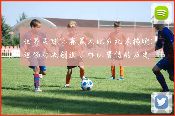 世界足球比赛最大比分纪录揭晓:这场对决创造了难以置信的历史