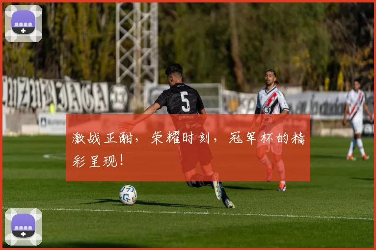 激战正酣,荣耀时刻,冠军杯的精彩呈现!