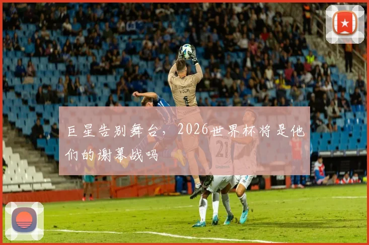 巨星告别舞台,2026世界杯将是他们的谢幕战吗
